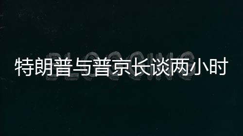 特朗普與普京長談兩小時半，國際關(guān)系的深度對話