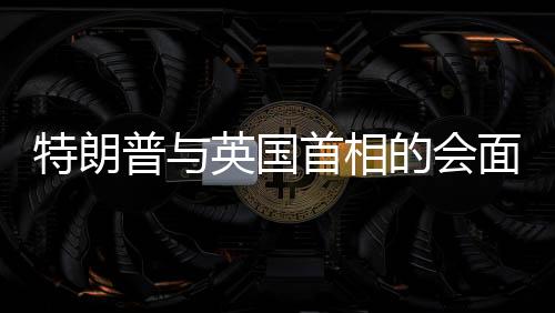 特朗普與英國首相的會面，風(fēng)趣對話引發(fā)全場大笑
