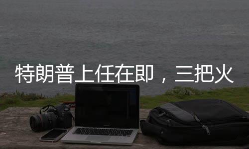特朗普上任在即，三把火燒得猛