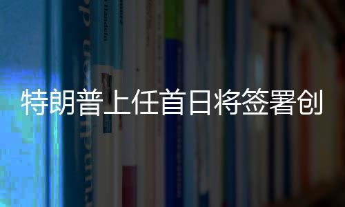 特朗普上任首日將簽署創(chuàng)紀(jì)錄政令，重塑美國輝煌之一二三四五六七八九十