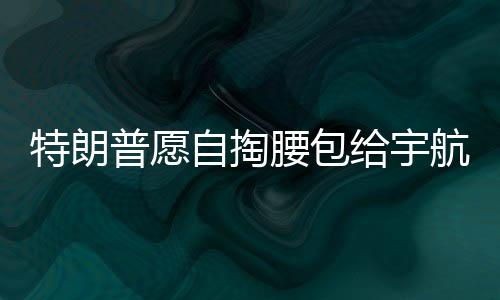 特朗普愿自掏腰包給宇航員發(fā)加班費(fèi)，展現(xiàn)對(duì)太空探索英雄的支持與激勵(lì)