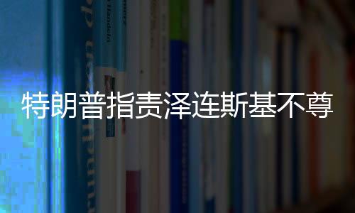 特朗普指責(zé)澤連斯基不尊重美國，兩國關(guān)系出現(xiàn)裂痕