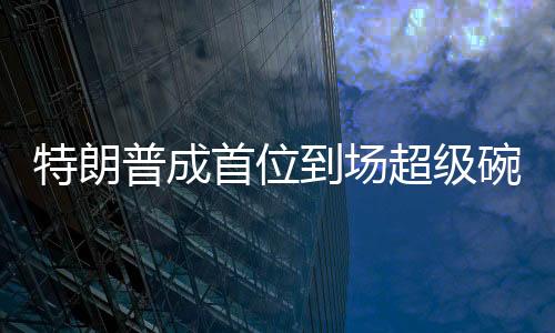 特朗普成首位到場超級碗的美國總統(tǒng)，歷史性的體育與政治交融時刻