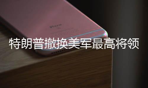 特朗普撤換美軍最高將領，一場震撼全球的軍事人事調(diào)整