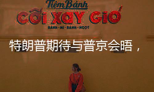 特朗普期待與普京會(huì)晤，美俄關(guān)系走向新起點(diǎn)？