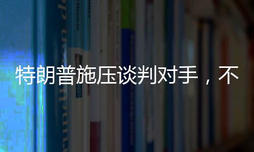特朗普施壓談判對手，不愿達成協(xié)議之人不會待太久