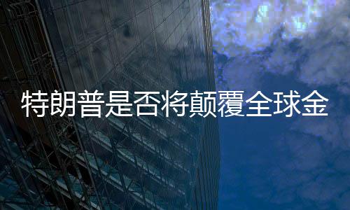 特朗普是否將顛覆全球金融秩序？深度探討與全面分析