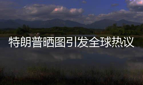 特朗普曬圖引發(fā)全球熱議，世界為之哭笑不得
