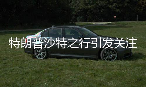 特朗普沙特之行引發(fā)關(guān)注，或與普京會晤的重大外交動作