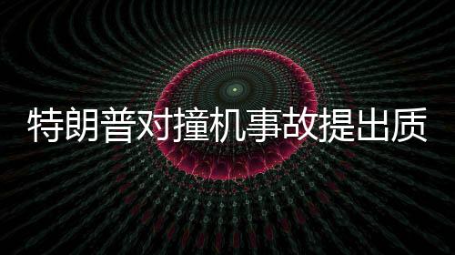 特朗普對(duì)撞機(jī)事故提出質(zhì)疑，為何飛機(jī)不選擇轉(zhuǎn)彎？深入分析事故原因與應(yīng)對(duì)之道