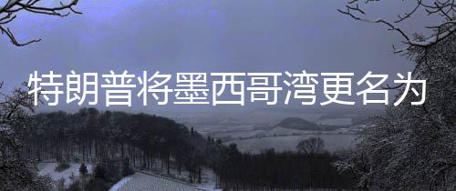 特朗普將墨西哥灣更名為美國灣，爭議背后的地理與歷史考量