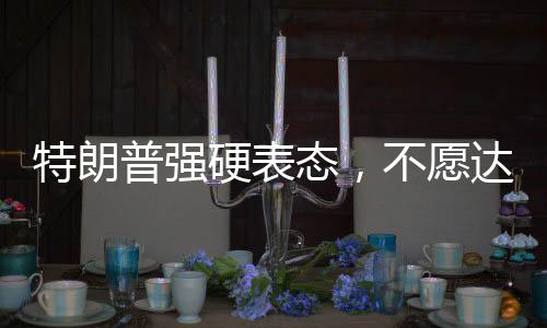 特朗普強(qiáng)硬表態(tài)，不愿達(dá)成協(xié)議之人不會(huì)待太久