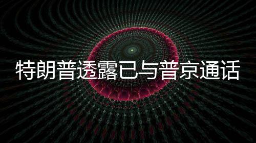 特朗普透露已與普京通話，兩國關(guān)系展現(xiàn)新動向