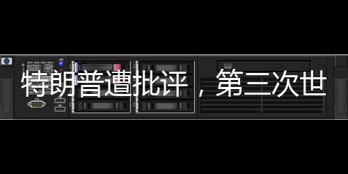 特朗普遭批評，第三次世界大戰(zhàn)并非博弈的棋盤——你在拿世界大戰(zhàn)賭博