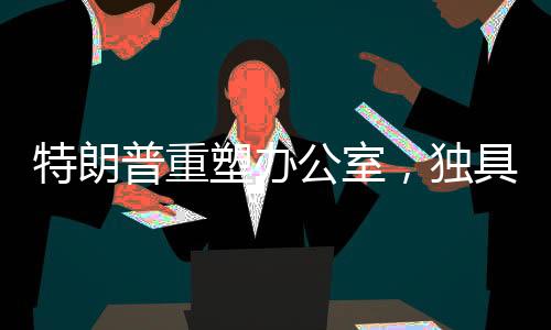 特朗普重塑辦公室，獨(dú)具匠心再創(chuàng)新意的新視界！