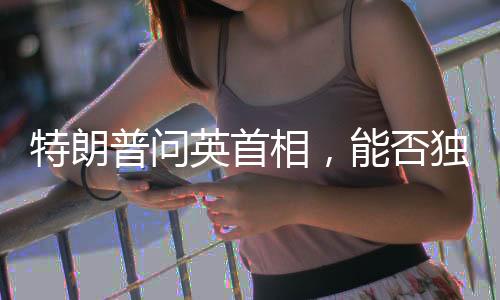 特朗普問英首相，能否獨(dú)自對抗俄羅斯？引發(fā)國際熱議