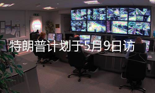 特朗普計(jì)劃于5月9日訪問俄羅斯，本人回應(yīng)與事件深度解讀