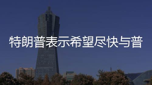 特朗普表示希望盡快與普京會晤，兩國關(guān)系展望的新起點(diǎn)