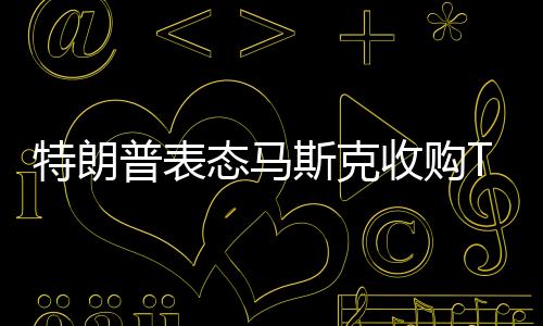 特朗普表態(tài)馬斯克收購TikTok：捐給美國50%股權(quán)即可