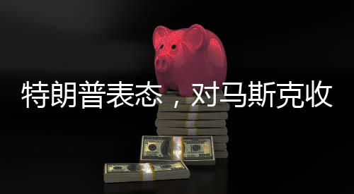 特朗普表態(tài)，對馬斯克收購TikTok持開放態(tài)度