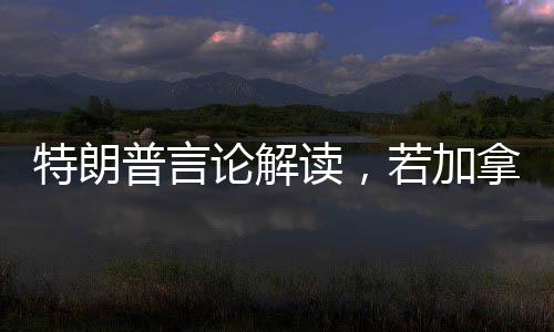 特朗普言論解讀，若加拿大成為第51州，關(guān)稅將不復(fù)存在
