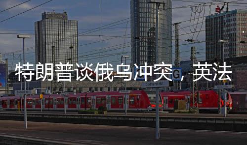 特朗普談俄烏沖突，英法領(lǐng)導(dǎo)人未發(fā)揮調(diào)和作用