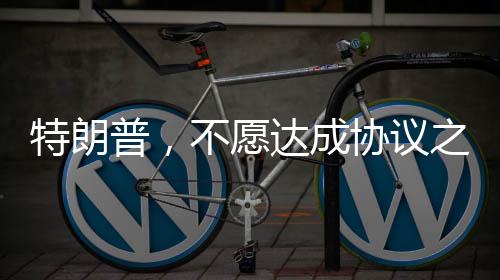 特朗普，不愿達(dá)成協(xié)議之人不會(huì)待太久