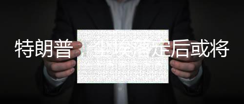 特朗普，塵埃落定后或?qū)⒃L問俄羅斯
