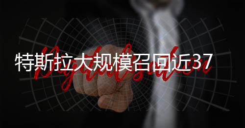 特斯拉大規(guī)模召回近37萬輛汽車，安全至上重塑消費(fèi)者信心