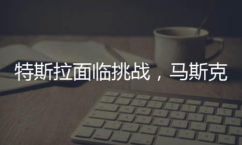 特斯拉面臨挑戰(zhàn)，馬斯克承認(rèn)生意困難