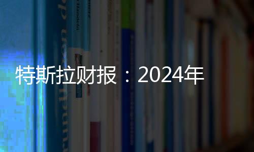 特斯拉財報：2024年第四季度營收257億美元，全年總營收977億美元