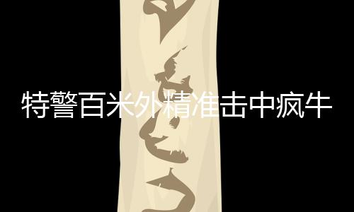 特警百米外精準擊中瘋牛，一場考驗心理素質與專業(yè)技能的較量