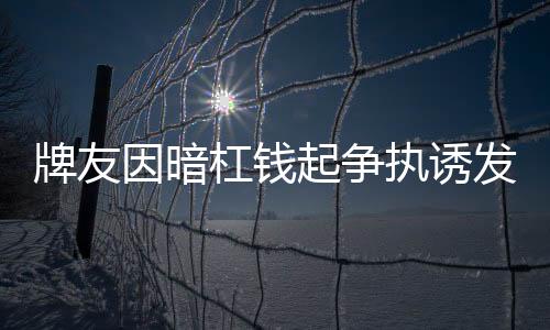牌友因暗杠錢起爭執(zhí)誘發(fā)心臟病去世