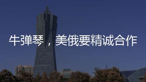 牛彈琴，美俄要精誠合作了