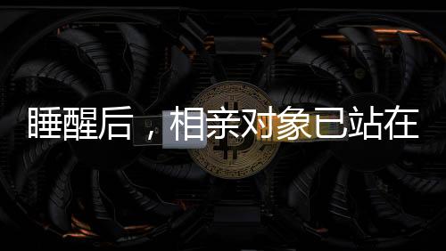 睡醒后，相親對象已站在床邊
