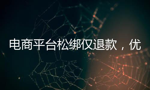 電商平臺(tái)松綁僅退款，優(yōu)化消費(fèi)體驗(yàn)與提振市場(chǎng)信心的雙向選擇