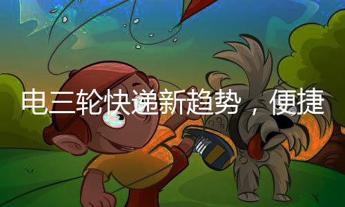 電三輪快遞新趨勢，便捷配送，巴掌大空間也有大作為