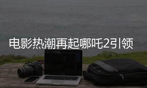 電影熱潮再起哪吒2引領(lǐng)票房狂潮，預(yù)測(cè)總票房超160億