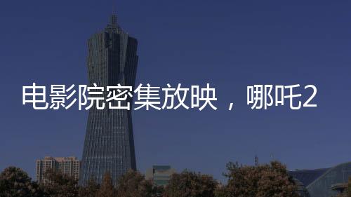 電影院密集放映，哪吒2一日達(dá)88場(chǎng)創(chuàng)記錄
