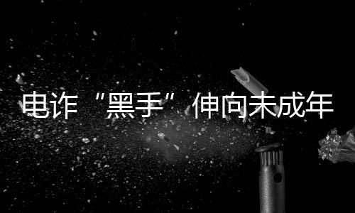 電詐“黑手”伸向未成年人和留學(xué)生 怎樣避免淪為電詐“工具人”？