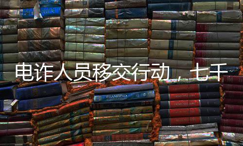 電詐人員移交行動(dòng)，七千涉案人員即將面臨法律制裁