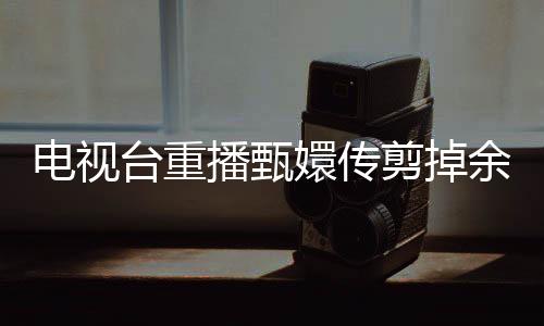電視臺(tái)重播甄嬛傳剪掉余答應(yīng)戲份，引發(fā)觀眾熱議