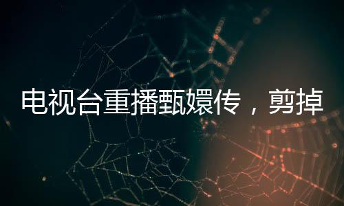 電視臺(tái)重播甄嬛傳，剪掉余答應(yīng)戲份，觀眾反響不一