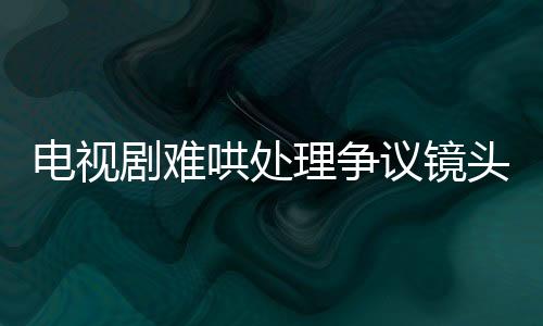 電視劇難哄處理爭(zhēng)議鏡頭，全面刪除，積極回應(yīng)社會(huì)關(guān)切
