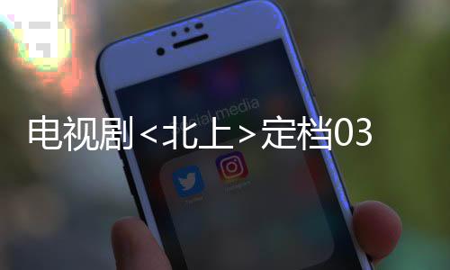 電視劇<北上>定檔0303，全新的視覺盛宴即將開啟
