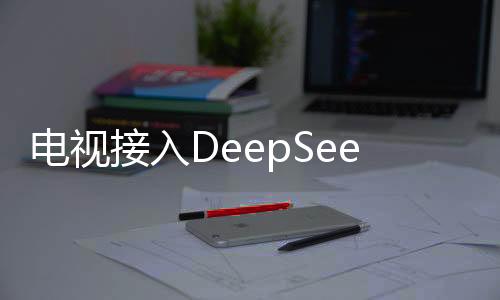 電視接入DeepSeek背后藏著神秘大招揭秘文章