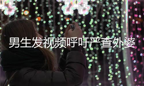 男生發(fā)視頻呼吁嚴查外婆事件，公眾關注的重要議題