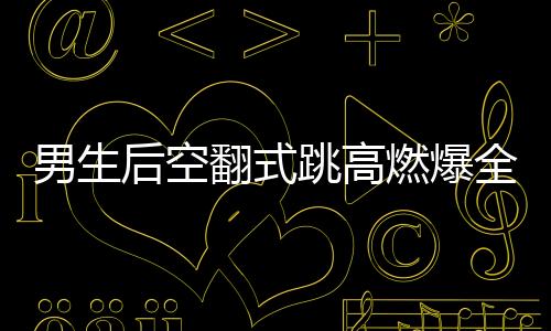 男生后空翻式跳高燃爆全場(chǎng)，一項(xiàng)驚艷眾人的極限運(yùn)動(dòng)藝術(shù)