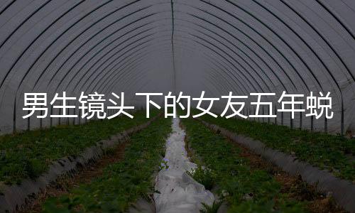 男生鏡頭下的女友五年蛻變記