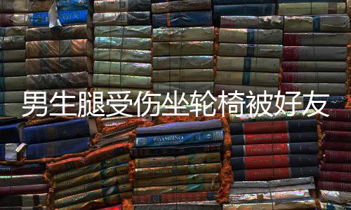 男生腿受傷坐輪椅被好友推向女生群——勇敢友情的見證與溫情瞬間